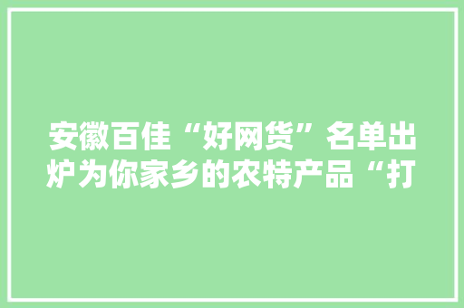 安徽百佳“好网货”名单出炉为你家乡的农特产品“打call”吧！