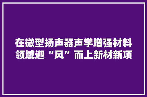 在微型扬声器声学增强材料领域迎“风”而上新材新项目赋能智好手机“声声中听”