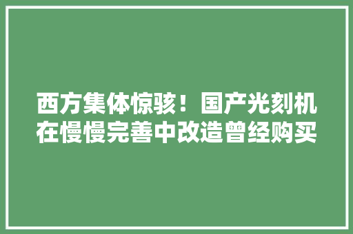 西方集体惊骇！国产光刻机在慢慢完善中改造曾经购买的低端装备