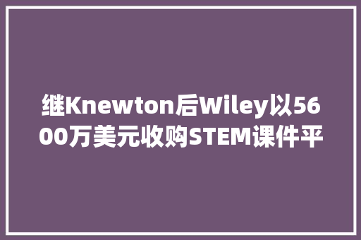 继Knewton后Wiley以5600万美元收购STEM课件平台ZyBooks