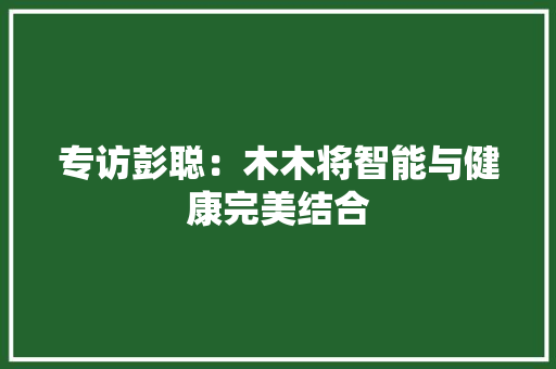 专访彭聪：木木将智能与健康完美结合 专访彭聪：木木将智能与健康完美结合 智能家居