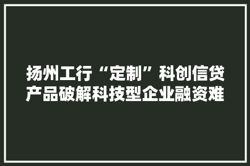扬州工行“定制”科创信贷产品破解科技型企业融资难题
