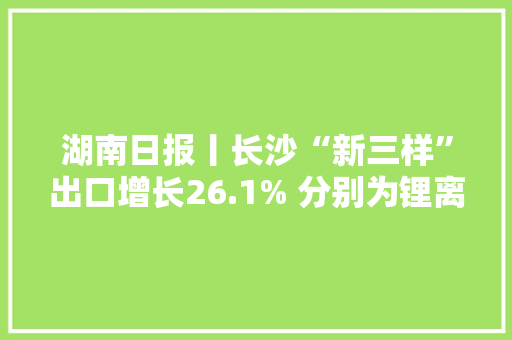 湖南日报丨长沙“新三样”出口增长26.1% 分别为锂离子蓄电池、太阳能电池、电动载人汽车