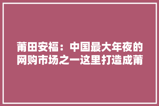 莆田安福：中国最大年夜的网购市场之一这里打造成莆田“阿里巴巴”