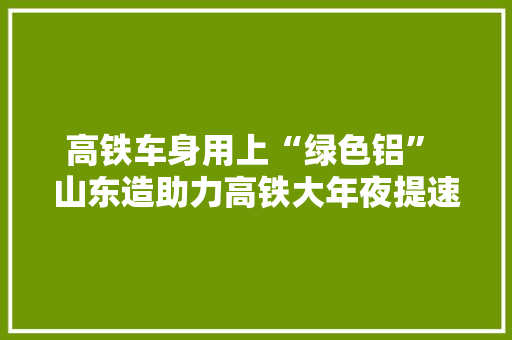 高铁车身用上“绿色铝” 山东造助力高铁大年夜提速 高铁车身用上“绿色铝” 山东造助力高铁大年夜提速 互联通信