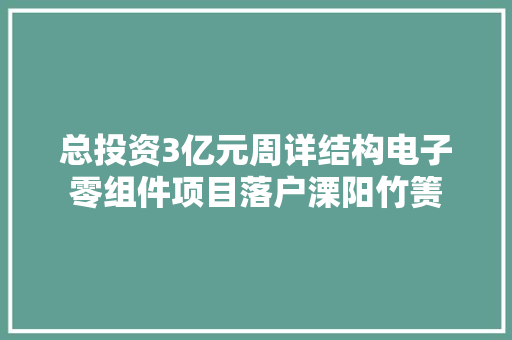 总投资3亿元周详结构电子零组件项目落户溧阳竹箦