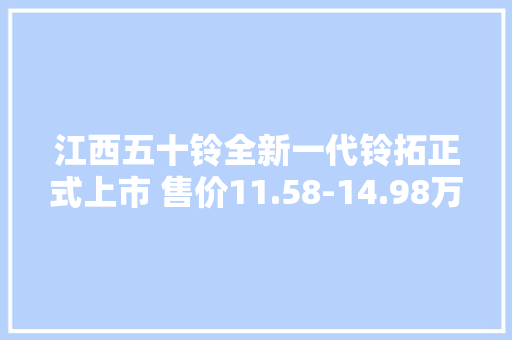 江西五十铃全新一代铃拓正式上市 售价11.58-14.98万元 江西五十铃全新一代铃拓正式上市 售价11.58-14.98万元 人工智能