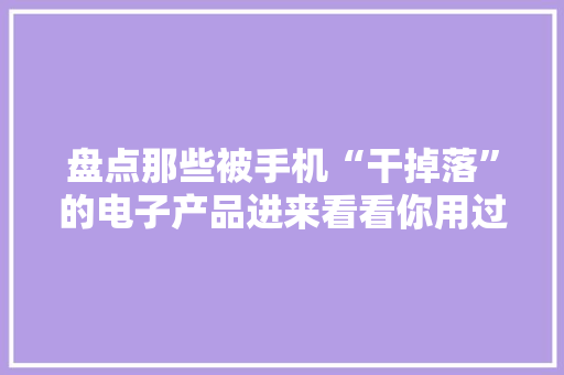 盘点那些被手机“干掉落”的电子产品进来看看你用过几个