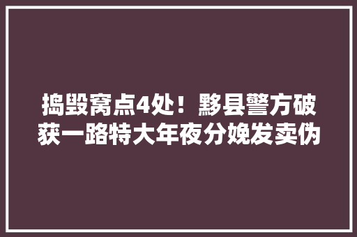 捣毁窝点4处！黟县警方破获一路特大年夜分娩发卖伪劣产品案