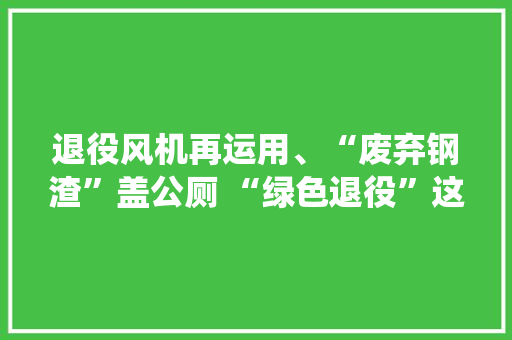 退役风机再运用、“废弃钢渣”盖公厕 “绿色退役”这样变废为宝
