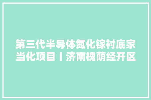 第三代半导体氮化镓衬底家当化项目丨济南槐荫经开区晶片