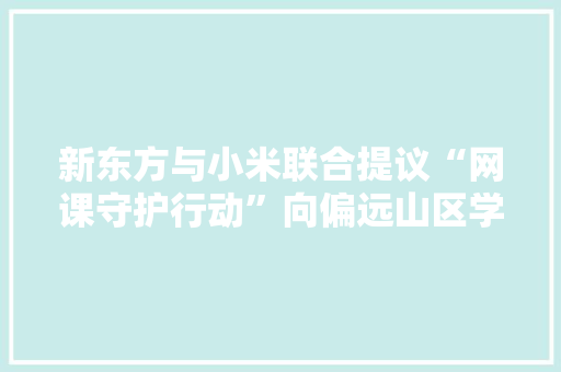 新东方与小米联合提议“网课守护行动”向偏远山区学生捐赠电子设备