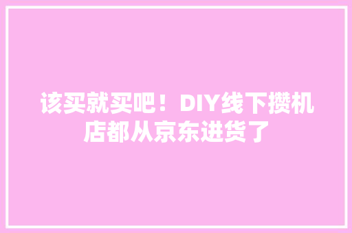 该买就买吧！DIY线下攒机店都从京东进货了