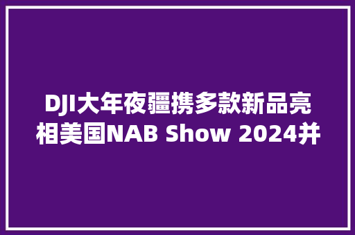 DJI大年夜疆携多款新品亮相美国NAB Show 2024并斩获多个产品大年夜奖