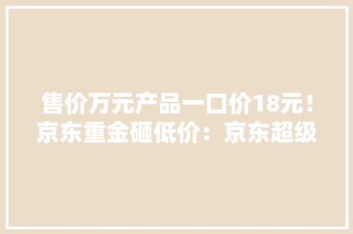 售价万元产品一口价18元！京东重金砸低价：京东超级18将上线