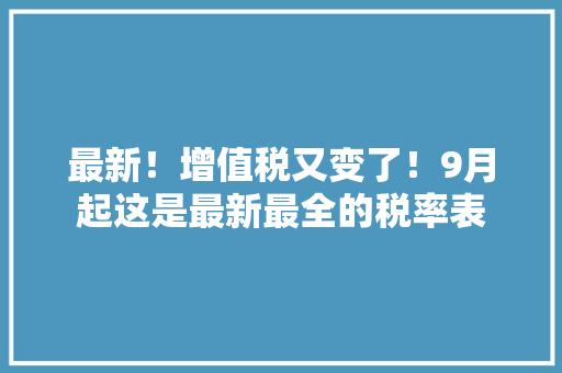 最新！增值税又变了！9月起这是最新最全的税率表