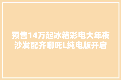 预售14万起冰箱彩电大年夜沙发配齐哪吒L纯电版开启预售 预售14万起冰箱彩电大年夜沙发配齐哪吒L纯电版开启预售 智能科技