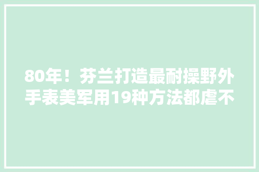 80年！芬兰打造最耐操野外手表美军用19种方法都虐不烂 80年！芬兰打造最耐操野外手表美军用19种方法都虐不烂 智能科技