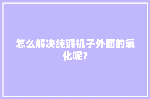 怎么解决纯铜机子外面的氧化呢？ 怎么解决纯铜机子外面的氧化呢？ 智能科技