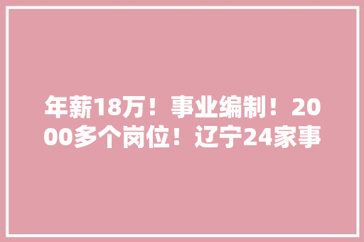 年薪18万！事业编制！2000多个岗位！辽宁24家事企单位招聘政府机关、公安、银行、教师全都有