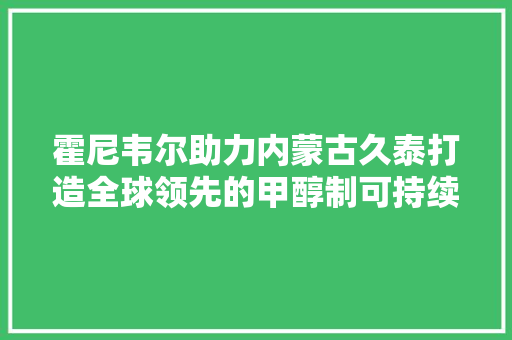 霍尼韦尔助力内蒙古久泰打造全球领先的甲醇制可持续航空燃料项目 霍尼韦尔助力内蒙古久泰打造全球领先的甲醇制可持续航空燃料项目 互联通信