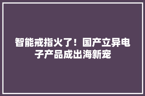 智能戒指火了！国产立异电子产品成出海新宠