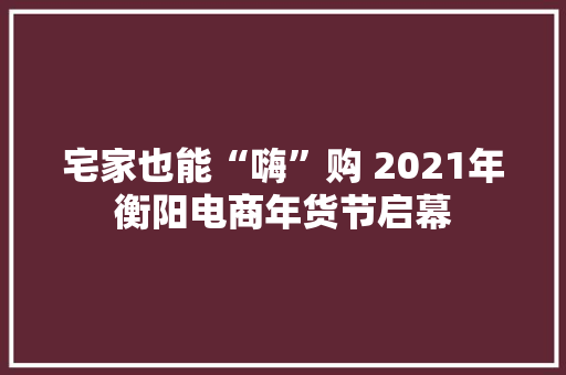 宅家也能“嗨”购 2021年衡阳电商年货节启幕 宅家也能“嗨”购 2021年衡阳电商年货节启幕 智能家居