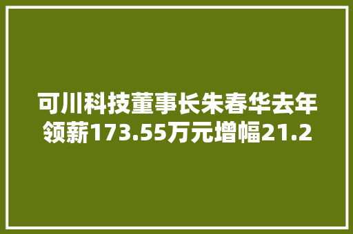 可川科技董事长朱春华去年领薪173.55万元增幅21.28% 可川科技董事长朱春华去年领薪173.55万元增幅21.28% 智能科技