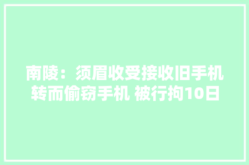 南陵：须眉收受接收旧手机转而偷窃手机 被行拘10日 南陵：须眉收受接收旧手机转而偷窃手机 被行拘10日 智能科技