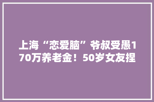 上海“恋爱脑”爷叔受愚170万养老金！50岁女友捏着嗓子发出“夹子音”…… 上海“恋爱脑”爷叔受愚170万养老金！50岁女友捏着嗓子发出“夹子音”…… 互联通信