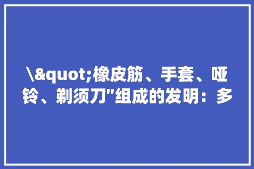 \"橡皮筋、手套、哑铃、剃须刀″组成的发明：多功能健身赞助装备 \"橡皮筋、手套、哑铃、剃须刀″组成的发明：多功能健身赞助装备 人工智能