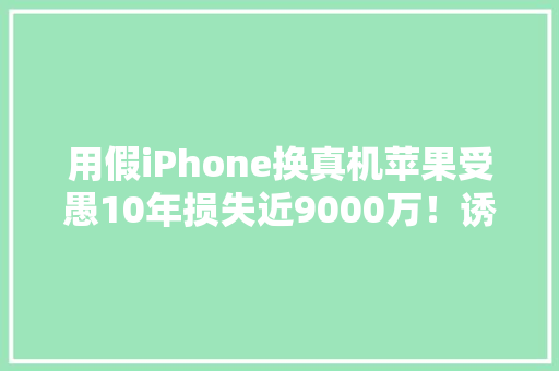 用假iPhone换真机苹果受愚10年损失近9000万！诱骗细节曝光…… 用假iPhone换真机苹果受愚10年损失近9000万！诱骗细节曝光…… 智能科技