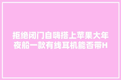 拒绝闭门自嗨搭上苹果大年夜船一款有线耳机能否带Hi-Fi音乐冲出小众发烧圈？丨产品不雅观察