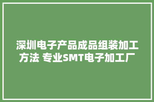 深圳电子产品成品组装加工方法 专业SMT电子加工厂