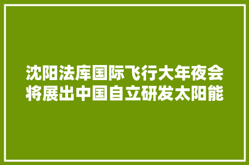 沈阳法库国际飞行大年夜会将展出中国自立研发太阳能无人机墨子Ⅱ