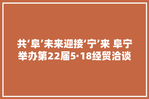共‘阜’未来迎接‘宁’来 阜宁举办第22届5·18经贸洽谈会 共‘阜’未来迎接‘宁’来 阜宁举办第22届5·18经贸洽谈会 智能科技