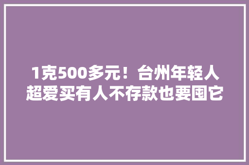 1克500多元！台州年轻人超爱买有人不存款也要囤它！专业人士：小心踩“雷”