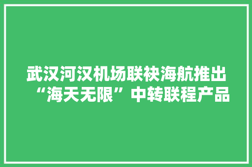 武汉河汉机场联袂海航推出“海天无限”中转联程产品