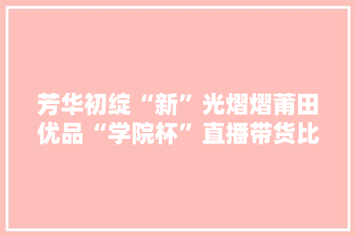 芳华初绽“新”光熠熠莆田优品“学院杯”直播带货比赛圆满收官