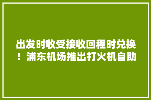出发时收受接收回程时兑换！浦东机场推出打火机自助轮回运用
