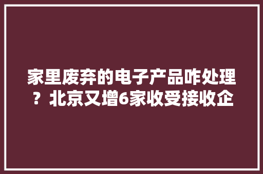 家里废弃的电子产品咋处理？北京又增6家收受接收企业
