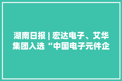 湖南日报 | 宏达电子、艾华集团入选“中国电子元件企业百强榜”