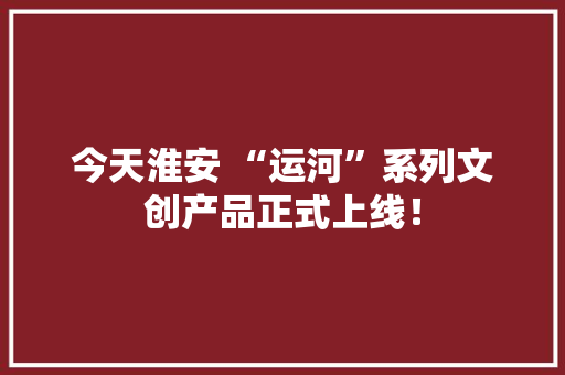 今天淮安 “运河”系列文创产品正式上线！ 今天淮安 “运河”系列文创产品正式上线！ 人工智能