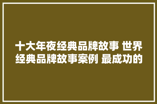 十大年夜经典品牌故事 世界经典品牌故事案例 最成功的品牌故事 十大年夜经典品牌故事 世界经典品牌故事案例 最成功的品牌故事 互联通信