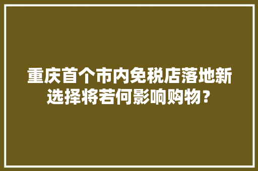 重庆首个市内免税店落地新选择将若何影响购物？