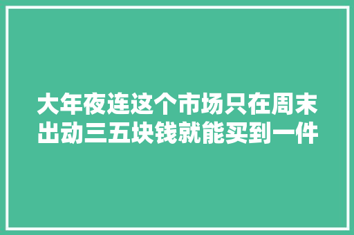 大年夜连这个市场只在周末出动三五块钱就能买到一件衣服