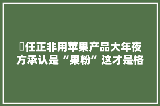 ​任正非用苹果产品大年夜方承认是“果粉”这才是格局