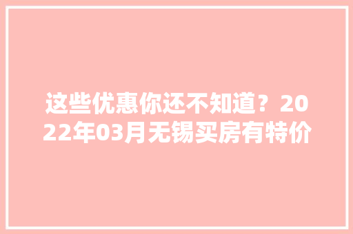 这些优惠你还不知道？2022年03月无锡买房有特价