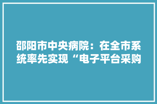 邵阳市中央病院：在全市系统率先实现“电子平台采购”