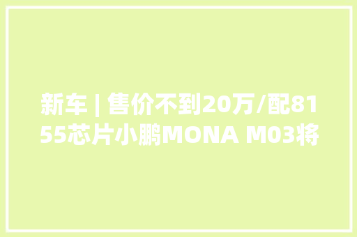 新车 | 售价不到20万/配8155芯片小鹏MONA M03将于8月8日开启预订